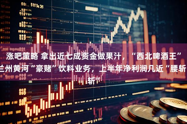 涨吧策略 拿出近七成资金做果汁，“西北啤酒王”兰州黄河“豪赌”饮料业务，上半年净利润几近“腰斩”