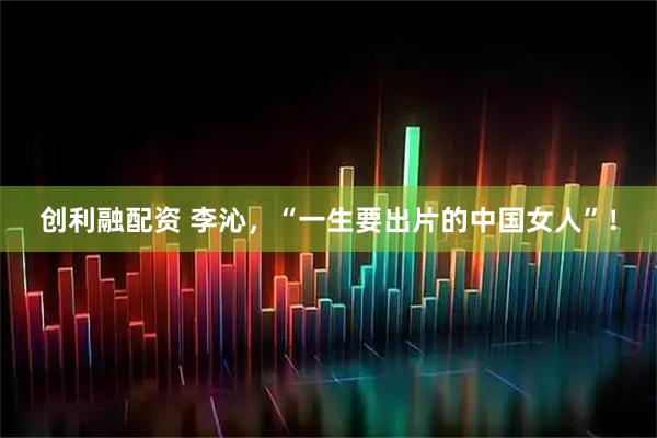 创利融配资 李沁，“一生要出片的中国女人”！