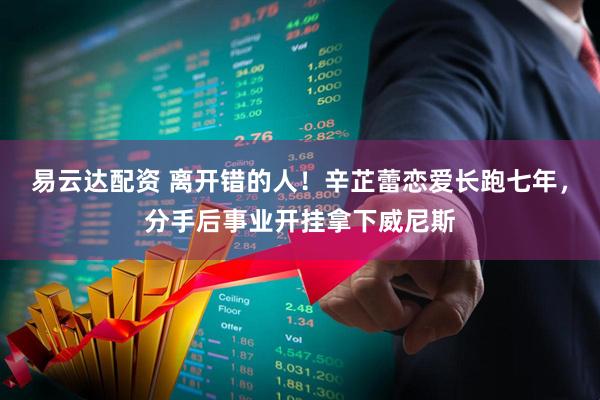 易云达配资 离开错的人！辛芷蕾恋爱长跑七年，分手后事业开挂拿下威尼斯