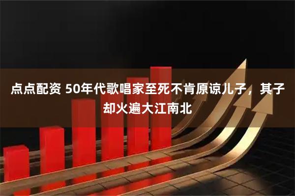 点点配资 50年代歌唱家至死不肯原谅儿子,其子却火遍大江南北