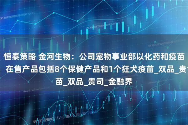 恒泰策略 金河生物：公司宠物事业部以化药和疫苗产品为主，在售产品包括8个保健产品和1个狂犬疫苗_双品_贵司_金融界