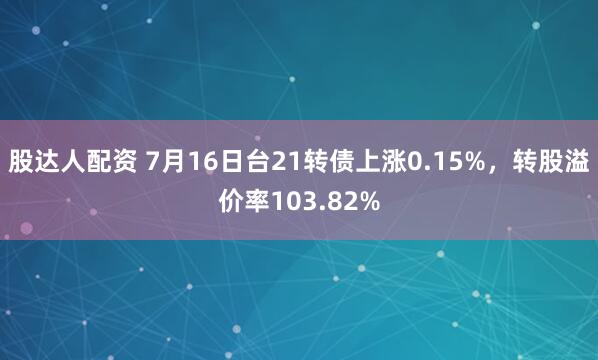 股达人配资 7月16日台21转债上涨0.15%，转股溢价率103.82%