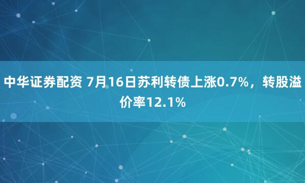 中华证券配资 7月16日苏利转债上涨0.7%，转股溢价率12.1%