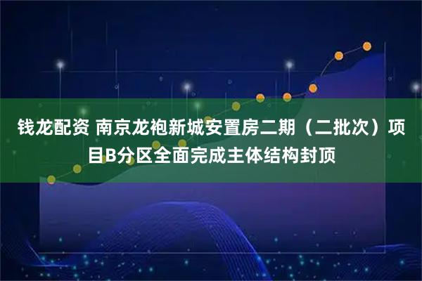 钱龙配资 南京龙袍新城安置房二期（二批次）项目B分区全面完成主体结构封顶