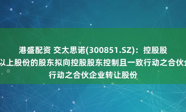 港盛配资 交大思诺(300851.SZ)：控股股东、持股5%以上股份的股东拟向控股股东控制且一致行动之合伙企业转让股份