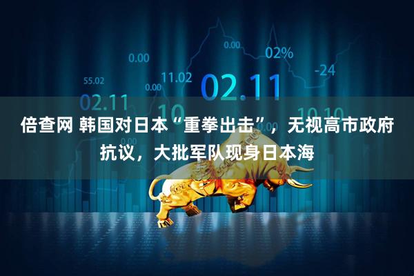 倍查网 韩国对日本“重拳出击”，无视高市政府抗议，大批军队现身日本海