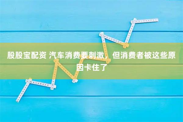 股股宝配资 汽车消费要刺激，但消费者被这些原因卡住了